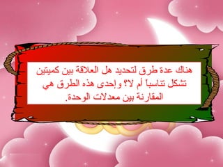 ‫هناك عدة طرق لتحديد هل العلةقة بين كميتين‬
 ‫تشكل تناسبا أم ل ؟ وإحدى هذ،ه الطرق هي‬
                              ‫ ً‬
        ‫المقارنة بين معدل.ت الوحدة.‬
 