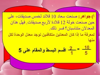 ‫أ( جواهر: صنعت سعاد 01 ةقلدئد لخمس صديقا.ت، على‬
 ‫حين صنعت خولة 21 ةقلدة لربع صديقا.ت. فهل هذان‬
                       ‫المعدلن متناسبان ؟ فسر ذلك.‬
‫لمعرفة ما إذا كان المعدلين متكافئين نوجد معدل الوحدة لكل‬
                                                    ‫منها‬
                                                 ‫01‬
      ‫2 اقسم البسط والمقام على 5‬
                               ‫1‬
                                            ‫=‬
                                                 ‫5‬
 