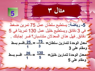 ‫5‬
‫5- رياضة: يستطيع سلطان عمل 57 تمرين ضغط‬
‫في 3 دقائق ويستطيع خليل عمل 031 تمرينا في 5‬
      ‫ ً‬
 ‫دقائق. فهل هذان المعدلن متناسبان؟ فسر إجابتك .‬
 ‫معدل الوحدة لتمارين سلطا ن= 57 = 52 اقسم بسط‬
          ‫1‬    ‫3‬
                                 ‫لومقام على 3‬
           ‫62‬   ‫031‬
‫اقسم بسط‬      ‫=‬        ‫معدل الوحدة لتمارين خليل=‬
           ‫1‬     ‫5‬
                                    ‫لومقام على 5‬
 