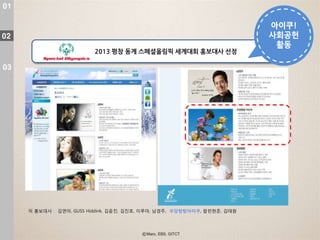 01

                                                                          아이쿠!
02                                                                        사회공헌
                                                                           활동
                          2013 평창 동계 스페셜올림픽 세계대회 홍보대사 선정

03




     現 홍보대사 : 김연아, GUSS Hiddink, 김윢진, 김진호, 이루마, 남경주, 우당탕탕아이쿠, 팝핀현준, 김태원
 