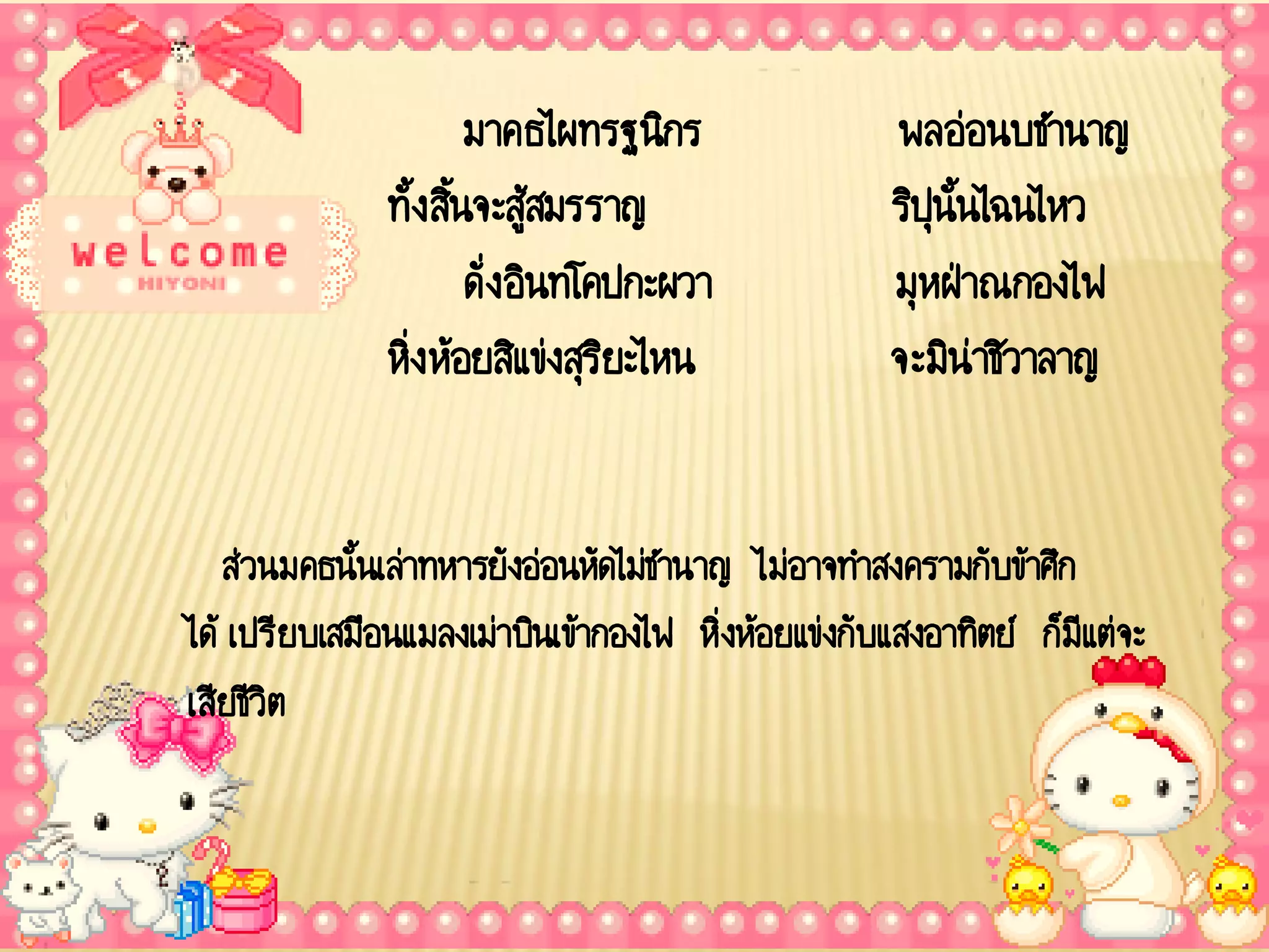 มาคธไผทรฐนิกร               พลอ่อนบชานาญ
               ทั้ง สินจะสู้สมรราญ
                      ้                             ริปุนั้นไฉนไหว
                        ดั่ง อินทโคปกะผวา           มุหฝ่าณกองไฟ
               หิ่ง ห้อยสิแข่งสุรยะไหน
                                   ิ                จะมิน่าชิวาลาญ


   ส่วนมคธนั้นเล่าทหารยังอ่อนหัดไม่ชานาญ ไม่อาจทาสงครามกับข้าศึก
ได้ เปรียบเสมือนแมลงเม่าบินเข้ากองไฟ หิ่งห้อยแข่งกับแสงอาทิตย์ ก็มีแต่จะ
เสียชีวิต
 