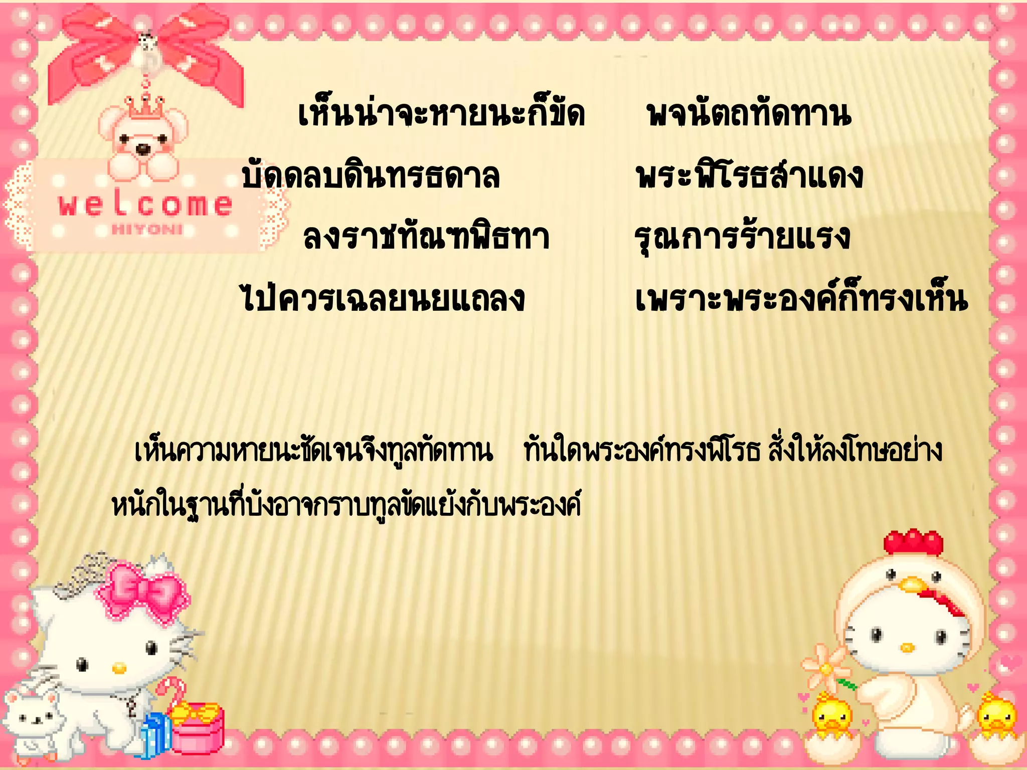 เห็นน่าจะหายนะก็ขด พจนัตถทัดทาน
                                ั
           บัดดลบดินทรธดาล        พระพิโรธส้าแดง
               ลงราชทัณฑพิธทา     รุณการร้ายแรง
           ไป่ควรเฉลยนยแถลง       เพราะพระองค์กทรงเห็น
                                                ็

 เห็นความหายนะชัดเจนจึงทูลทัดทาน ทันใดพระองค์ทรงพิโรธ สั่งให้ลงโทษอย่าง
หนักในฐานที่บังอาจกราบทูลขัดแย้งกับพระองค์
 