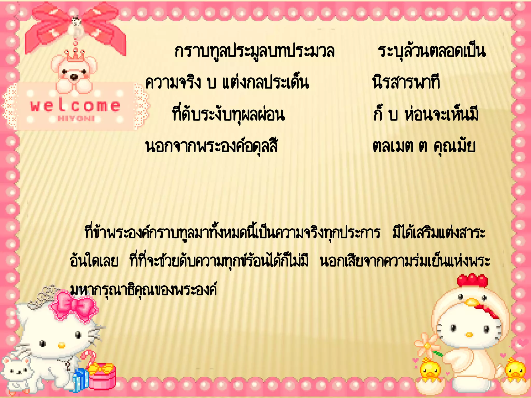 กราบทูลประมูลบทประมวล                  ระบุล้วนตลอดเป็น
             ความจริง บ แต่งกลประเด็น                  นิรสารพาที
                ที่ดับระงับทุผลผ่อน                    ก็ บ ห่อนจะเห็นมี
             นอกจากพระองค์อดุลสี                       ตลเมต ต คุณมัย


   ที่ข้าพระองค์กราบทูลมาทังหมดนีเ้ ป็นความจริงทุกประการ มิได้เสริมแต่งสาระ
                           ้
อันใดเลย ที่ที่จะช่วยดับความทุกข์ร้อนได้กไ็ ม่มี นอกเสียจากความร่มเย็นแห่งพระ
มหากรุณาธิคุณของพระองค์
 