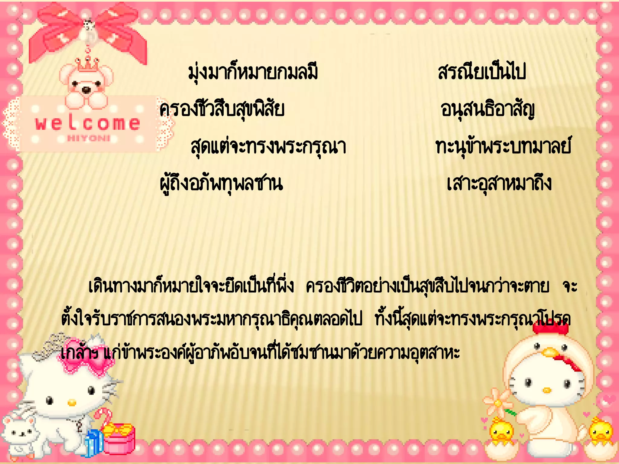 มุ่ง มาก็หมายกมลมี                  สรณียเป็นไป
              ครองชีวสืบสุขพิสัย                         อนุสนธิอาสัญ
                     สุดแต่จะทรงพระกรุณา                ทะนุข้าพระบทมาลย์
              ผู้ถึง อภัพทุพลซาน                          เสาะอุสาหมาถึง


      เดินทางมาก็หมายใจจะยึดเป็นที่พ่ง ครองชีวตอย่างเป็นสุขสืบไปจนกว่าจะตาย จะ
                                      ึ        ิ
ตั้งใจรับราชการสนองพระมหากรุณาธิคุณตลอดไป ทั้งนีสุดแต่จะทรงพระกรุณาโปรด
                                                     ้
เกล้าฯ แก่ข้าพระองค์ผู้อาภัพอับจนที่ได้ซมซานมาด้วยความอุตสาหะ
 