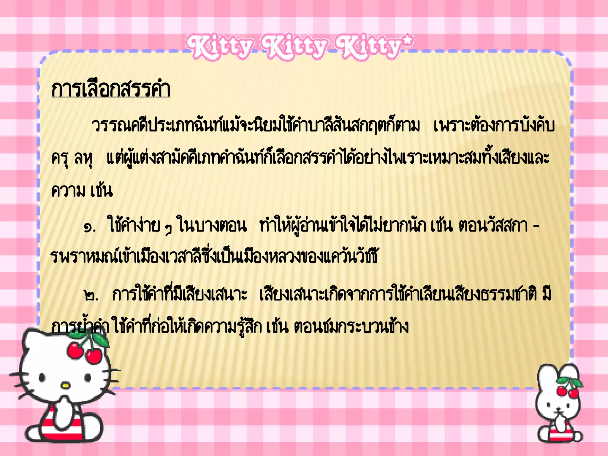 การเลือกสรรคา
      วรรณคดีประเภทฉันท์แม้จะนิยมใช้คาบาลีสันสกฤตก็ตาม เพราะต้องการบังคับ
ครุ ลหุ แต่ผู้แต่งสามัคคีเภทคาฉันท์กเ็ ลือกสรรคาได้อย่างไพเราะเหมาะสมทั้งเสียงและ
ความ เช่น
     ๑. ใช้คาง่าย ๆ ในบางตอน ทาให้ผู้อานเข้าใจได้ไม่ยากนัก เช่น ตอนวัสสกา -
                                            ่
รพราหมณ์เข้าเมืองเวสาลีซ่งเป็นเมืองหลวงของแคว้นวัชชี
                            ึ
     ๒. การใช้คาที่มีเสียงเสนาะ เสียงเสนาะเกิดจากการใช้คาเลียนเสียงธรรมชาติ มี
การย้าคา ใช้คาที่ก่อให้เกิดความรู้สก เช่น ตอนชมกระบวนช้าง
                                   ึ
 