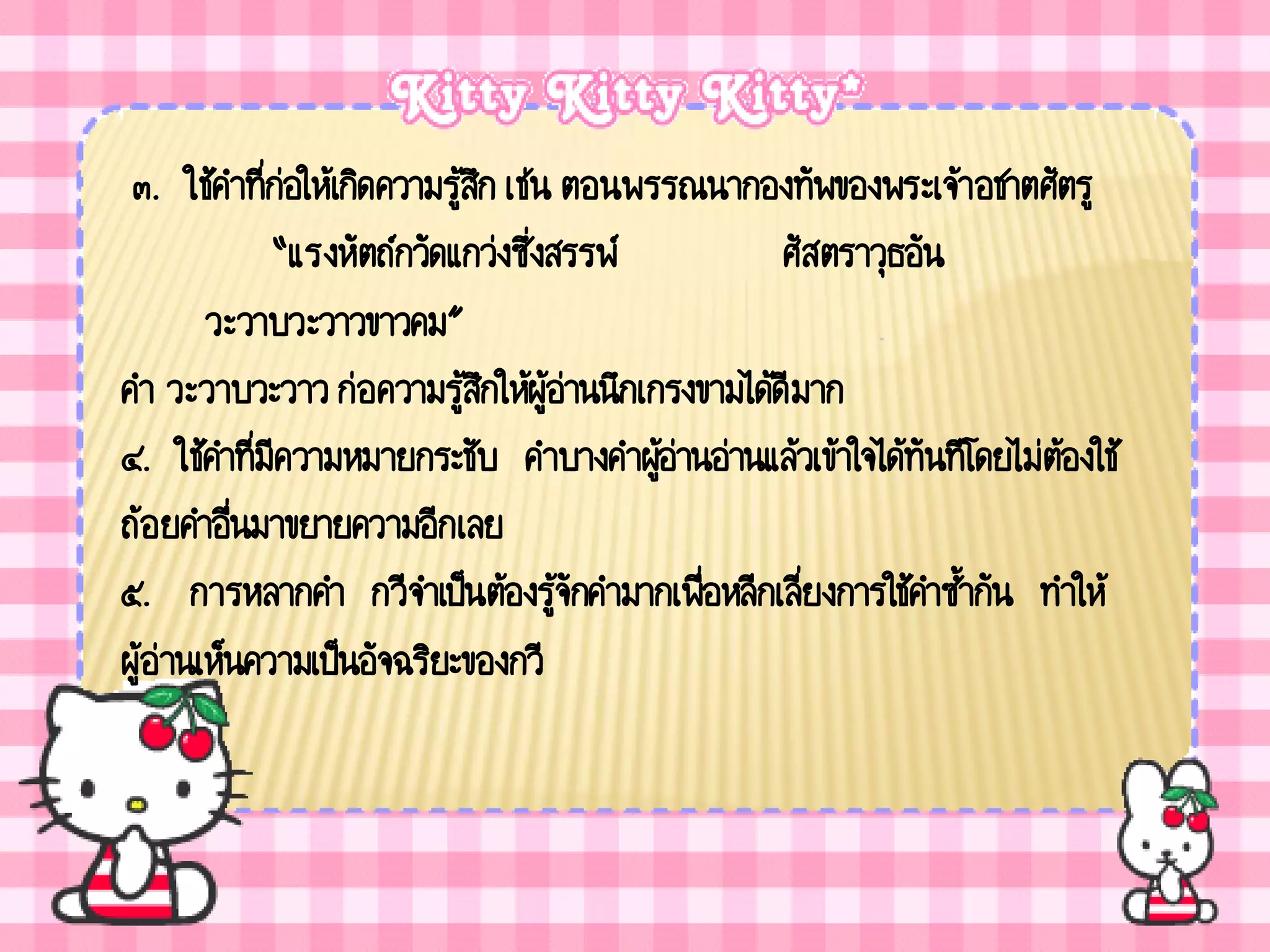 ๓. ใช้คาที่ก่อให้เกิดความรู้สก เช่น ตอนพรรณนากองทัพของพระเจ้า อชาตศัตรู
                              ึ
             “แรงหัตถ์กวัดแกว่งซึ่งสรรพ์          ศัสตราวุธอัน
        วะวาบวะวาวขาวคม”
คา วะวาบวะวาว ก่อความรู้สกให้ผู้อ่านนึกเกรงขามได้ดีมาก
                                ึ
๔. ใช้คาที่มีความหมายกระชับ คาบางคาผูอ่านอ่านแล้วเข้าใจได้ทันทีโดยไม่ต้องใช้
                                          ้
ถ้อยคาอื่นมาขยายความอีกเลย
๕. การหลากคา กวีจาเป็นต้องรู้จักคามากเพื่อหลีกเลี่ยงการใช้คาซ้ากัน ทาให้
ผู้อ่านเห็นความเป็นอัจฉริยะของกวี
 