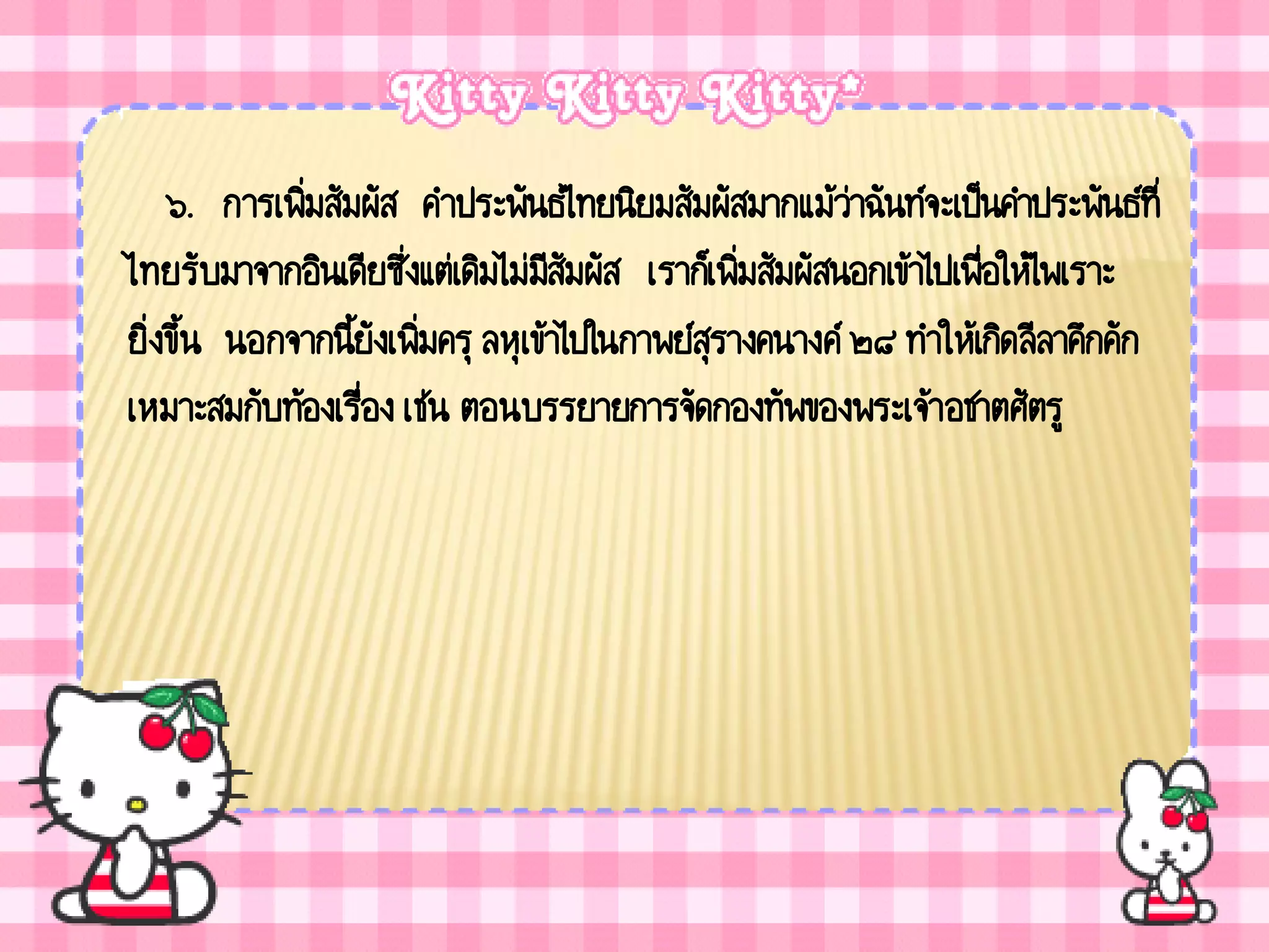 ๖. การเพิ่มสัมผัส คาประพันธ์ไทยนิยมสัมผัสมากแม้ว่าฉันท์จะเป็นคาประพันธ์ที่
ไทยรับมาจากอินเดียซึ่งแต่เดิมไม่มสัมผัส เราก็เพิ่มสัมผัสนอกเข้าไปเพื่อให้ไพเราะ
                                   ี
ยิ่งขึ้น นอกจากนียังเพิ่มครุ ลหุเข้าไปในกาพย์สุรางคนางค์ ๒๘ ทาให้เกิดลีลาคึกคัก
                  ้
เหมาะสมกับท้องเรื่อง เช่น ตอนบรรยายการจัดกองทัพของพระเจ้า อชาตศัตรู
 