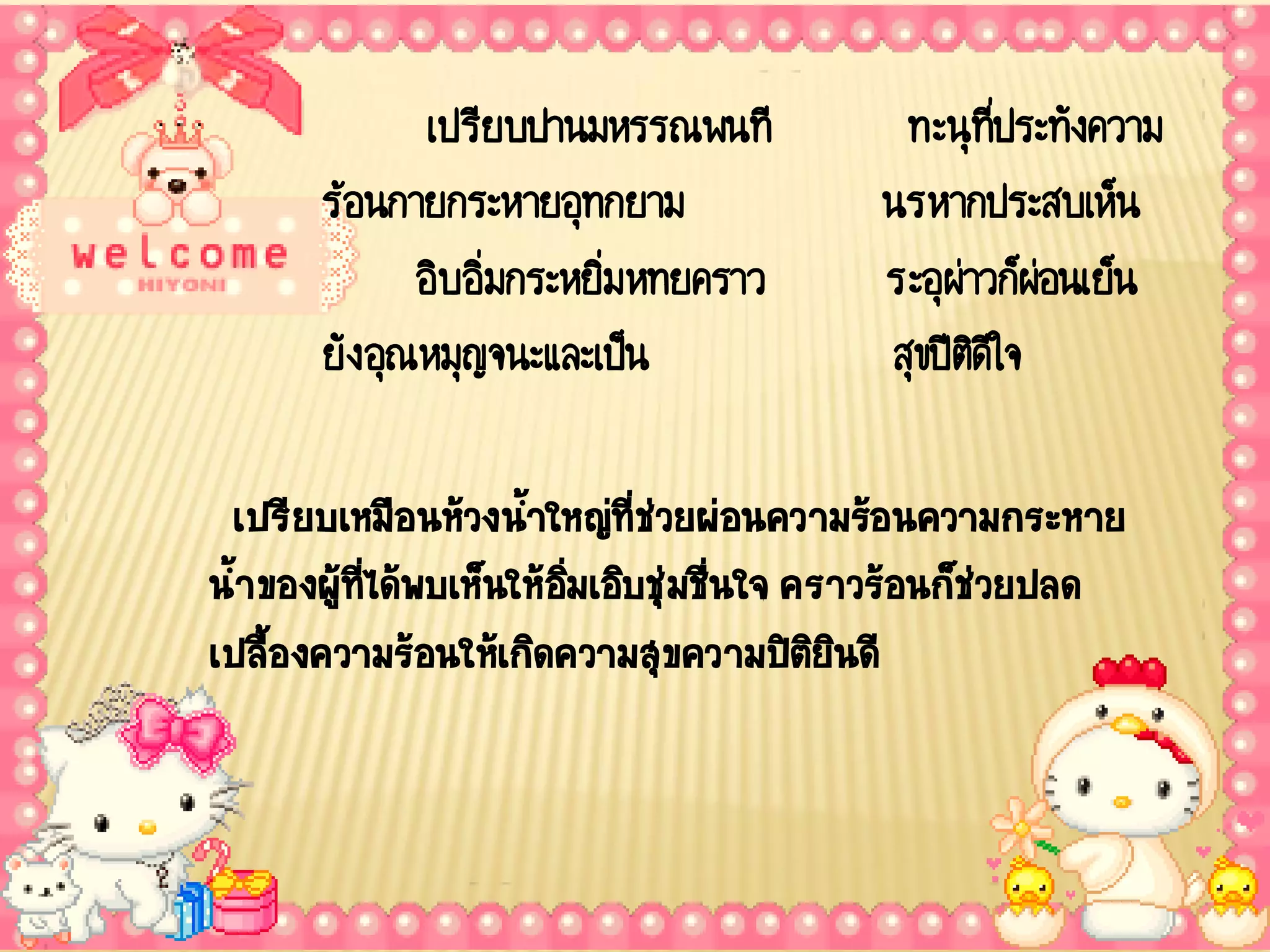 เปรียบปานมหรรณพนที        ทะนุที่ประทังความ
      ร้อนกายกระหายอุทกยาม             นรหากประสบเห็น
             อิบอิ่มกระหยิ่มหทยคราว    ระอุผ่าวก็ผ่อนเย็น
      ยัง อุณหมุญจนะและเป็น            สุขปีตดีใจ
                                              ิ

 เปรียบเหมือนห้วงน้าใหญ่ทชวยผ่อนความร้อนความกระหาย
                    ้       ี่ ่
น้้าของผูทได้พบเห็นให้อมเอิบชุ่มชืนใจ คราวร้อนก็ชวยปลด
         ้ ี่          ิ่         ่              ่
เปลืองความร้อนให้เกิดความสุขความปิตยนดี
     ้                                 ิิ
 