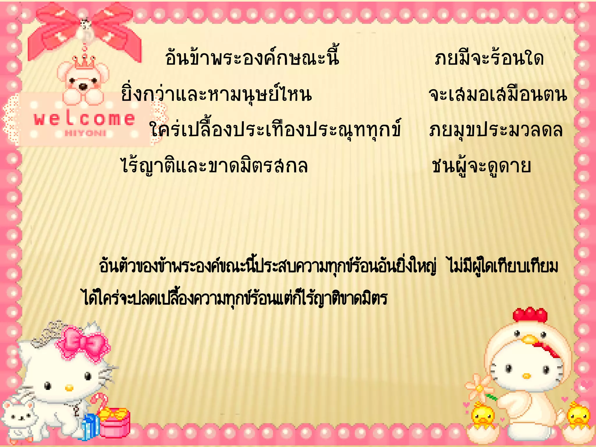 อันข้าพระองค์กษณะนี้          ภยมีจะร้อนใด
      ยิ่งกว่าและหามนุษย์ไหน              จะเสมอเสมือนตน
           ใคร่เปลื้องประเทืองประณุททุกข์ ภยมุขประมวลดล
      ไร้ญาติและขาดมิตรสกล                ชนผู้จะดูดาย


   อันตัวของข้าพระองค์ขณะนีประสบความทุกข์ร้อนอันยิ่งใหญ่ ไม่มีผใู้ ดเทียบเทียม
                            ้
ได้ใคร่จะปลดเปลืองความทุกข์ร้อนแต่กไ็ ร้ญาติขาดมิตร
                ้
 