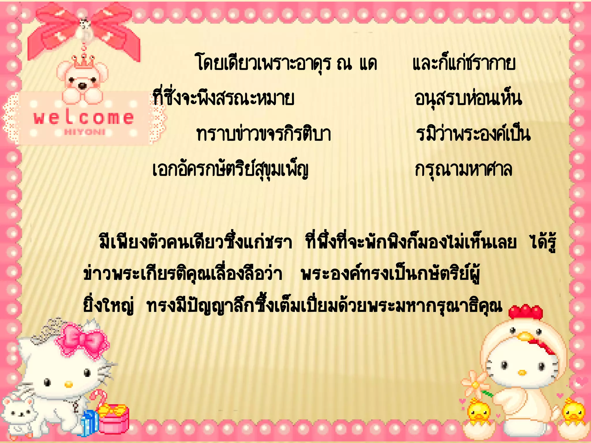 โดยเดียวเพราะอาดุร ณ แด      และก็แก่ชรากาย
          ที่ซ่งจะพึงสรณะหมาย
               ึ                               อนุสรบห่อนเห็น
                  ทราบข่าวขจรกิรติบา           รมิว่าพระองค์เป็น
          เอกอัครกษัตริยสขมเพ็ญ
                          ์ุุ                  กรุณามหาศาล

    มีเพียงตัวคนเดียวซึงแก่ชรา ที่พงทีจะพักพิงก็มองไม่เห็นเลย ได้รู้
                       ่            ึ่ ่
ข่าวพระเกียรติคุณเลืองลือว่า พระองค์ทรงเป็นกษัตริยผู้
                     ่                                 ์
ยิ่งใหญ่ ทรงมีปัญญาลึกซึงเต็มเปียมด้วยพระมหากรุณาธิคณ
                           ้      ่                       ุ
 
