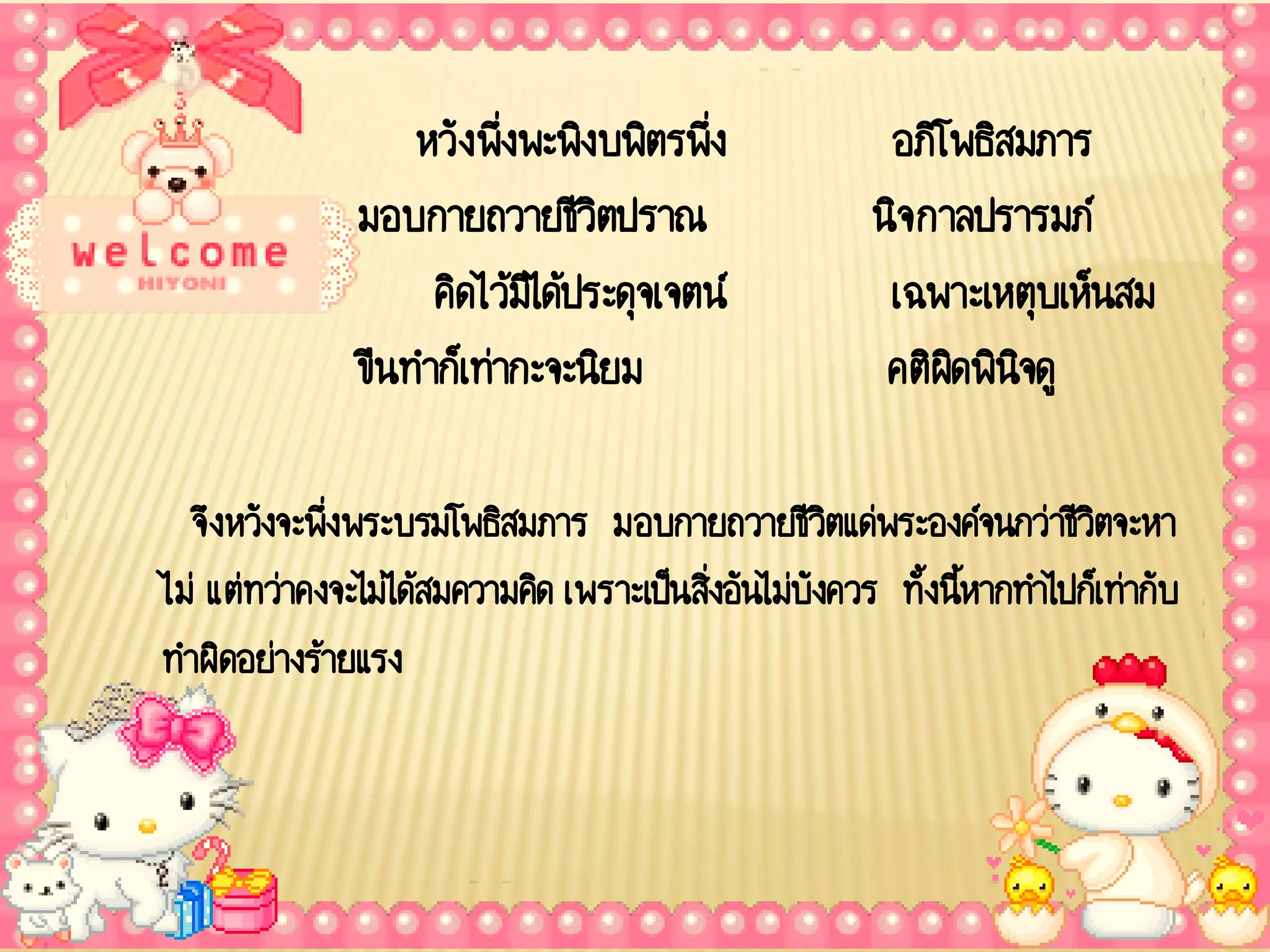 หวัง พึ่งพะพิงบพิตรพึ่ง              อภิโพธิสมภาร
               มอบกายถวายชีวตปราณ ิ                    นิจ กาลปรารมภ์
                    คิดไว้มไิ ด้ประดุจเจตน์             เฉพาะเหตุบเห็นสม
               ขืนทาก็เท่ากะจะนิยม                      คติผดพินจดู
                                                             ิ ิ

  จึงหวังจะพึ่งพระบรมโพธิสมภาร มอบกายถวายชีวตแด่พระองค์จนกว่าชีวตจะหา
                                                     ิ                 ิ
ไม่ แต่ทว่าคงจะไม่ได้สมความคิด เพราะเป็นสิ่งอันไม่บังควร ทั้งนีหากทาไปก็เท่ากับ
                                                               ้
ทาผิดอย่างร้ายแรง
 