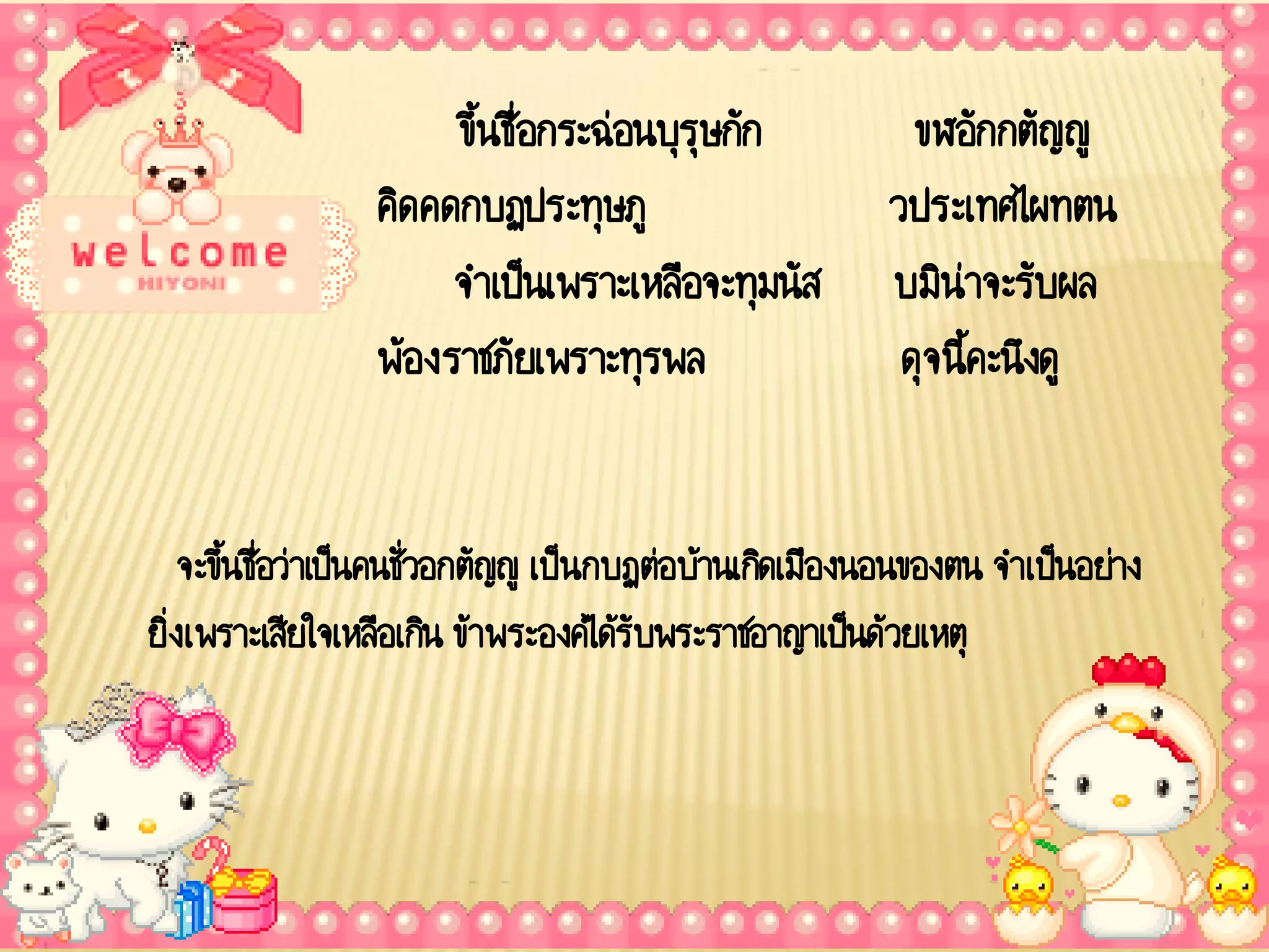 ขึ้นชื่อกระฉ่อนบุรุษกัก              ขฬอักกตัญญู
                 คิดคดกบฏประทุษภู                        วประเทศไผทตน
                      จ าเป็นเพราะเหลือจะทุมนัส          บมิน่าจะรับผล
                 พ้องราชภัยเพราะทุรพล                     ดุจ นี้คะนึงดู


    จะขึนชื่อว่าเป็นคนชั่วอกตัญญู เป็นกบฏต่อบ้านเกิดเมืองนอนของตน จาเป็นอย่าง
        ้
ยิ่งเพราะเสียใจเหลือเกิน ข้าพระองค์ได้รับพระราชอาญาเป็นด้วยเหตุ
 