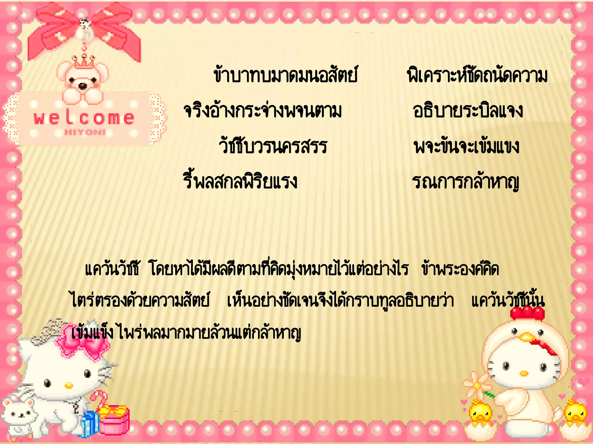 ข้าบาทบมาดมนอสัตย์           พิเ คราะห์ชัดถนัดความ
                 จริงอ้างกระจ่างพจนตาม              อธิบายระบิลแจง
                       วัชชีบวรนครสรร               พจะขันจะเข้มแขง
                 รี้พลสกลพิรยแรง
                              ิ                    รณการกล้าหาญ

   แคว้นวัชชี โดยหาได้มีผลดีตามที่คดมุงหมายไว้แต่อย่างไร ข้าพระองค์คด
                                   ิ ่                              ิ
ไตร่ตรองด้วยความสัตย์ เห็นอย่างชัดเจนจึงได้กราบทูลอธิบายว่า แคว้นวัชชีนน
                                                                       ั้
เข้มแข็ง ไพร่พลมากมายล้วนแต่กล้าหาญ
 