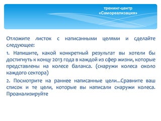 тренинг-центр
                                     «Самореализация»




Отложите листок с написанными целями и сделайте
следующее:
1. Напишите, какой конкретный результат вы хотели бы
достигнуть к концу 2013 года в каждой из сфер жизни, которые
представлены на колесе баланса. (снаружи колеса около
каждого сектора)
2. Посмотрите на раннее написанные цели...Сравните ваш
список и те цели, которые вы написали снаружи колеса.
Проанализируйте
 