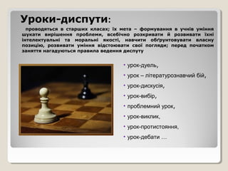 Уроки-диспути:
  проводяться в старших класах; їх мета – формування в учнів уміння
шукати вирішення проблеми, всебічно розкривати й розвивати їхні
інтелектуальні та моральні якості, навчити обґрунтовувати власну
позицію, розвивати уміння відстоювати свої погляди; перед початком
заняття нагадуються правила ведення диспуту


                                   • урок-дуель,
                                   • урок – літературознавчий бій,
                                   • урок-дискусія,
                                   • урок-вибір,
                                   • проблемний урок,
                                   • урок-виклик,
                                   • урок-протистояння,
                                   • урок-дебати …
 