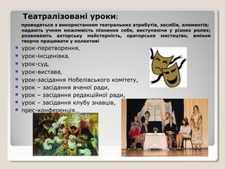 Театралізовані уроки:
    проводяться з використанням театральних атрибутів, засобів, елементів;
    надають учням можливість пізнання себе, виступаючи у різних ролях;
    розвивають акторську майстерність, ораторське мистецтво, вміння
    творчо працювати у колективі
   урок-перетворення,
   урок-інсценівка,
   урок-суд,
   урок-вистава,
   урок-засідання Нобелівського комітету,
   урок – засідання вченої ради,
   урок – засідання редакційної ради,
   урок – засідання клубу знавців,
   прес-конференція…
 