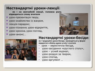 Нестандартні уроки-лекції:
       як і на звичайній лекції, головна роль
    відводиться слову вчителя
   урок-презентація твору,
   урок-знайомство із жанром,
   лекція-парадокс,
   урок-пізнання, урок-відкриття,
   урок-хроніка, урок-погляд,
   урок-анонс…
                           Нестандартні уроки-бесіди:
                           як і традиційні уроки-бесіди, проводяться у формі
                           відкритого обміну думок учнів і вчителя
                           • урок – евристична бесіда,
                           • урок-засідання «круглого столу»,
                           • урок – усний журнал,
                           • урок-роздум за твором,
                           • урок-спогад,
                           • урок-аргумент …
 