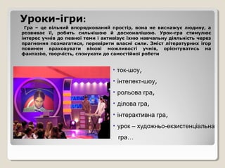 Уроки-ігри:
 Гра – це вільний впорядкований простір, вона не виснажує людину, а
розвиває її, робить сильнішою й досконалішою. Урок-гра стимулює
інтерес учнів до певної теми і активізує їхню навчальну діяльність через
прагнення позмагатися, перевірити власні сили. Зміст літературних ігор
повинен враховувати вікові можливості учнів, орієнтуватись на
фантазію, творчість, спонукати до самостійної роботи


                                  • ток-шоу,

                                  • інтелект-шоу,
                                  • рольова гра,
                                  • ділова гра,
                                  • інтерактивна гра,
                                  • урок – художньо-екзистенціальна
                                    гра…
 