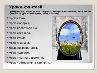 Уроки-фантазії:
  розкривають, перш за все, творчість конкретного вчителя, його талант
 зробити на уроці свято краси, дива, таємниці

 урок-казка,

 урок-сюрприз,

 урок-подарунок      від…
 урок-дзеркало,

 урок-стріла,

 урок-знахідка,

 біоадекватний      урок,
 урок   мудрості,
 урок   – чайна церемонія,
 урок   – літературна кав’ярня…
 