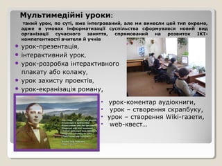 Мультимедійні уроки:
  такий урок, по суті, вже інтегрований, але ми винесли цей тип окремо,
 адже в умовах інформатизації суспільства сформувався новий вид
 організації  сучасного    заняття,  спрямований    на  розвиток   ІКТ-
 компетентності вчителя й учнів
 урок-презентація,
 інтерактивний урок,
 урок-розробка інтерактивного
  плакату або колажу,
 урок захисту проектів,
 урок-екранізація роману,

                              • урок-коментар аудіокниги,
                              • урок – створення скрапбуку,
                              • урок – створення Wiki-газети,
                              • web-квест…
 