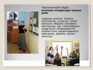 Узагальнений образ
вчителя літератури наших
днів:

людина цілісна, творча,
натхненна, сучасна, носій
великих образів світового
мистецтва, що «проповідує»
педагогіку співвідкриття,
особистісно зорієнтованого
навчання, діалогу світів і
культур.
 