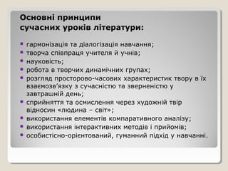 Основні принципи
сучасних уроків літератури:

 гармонізація та діалогізація навчання;
 творча співпраця учителя й учнів;
 науковість;
 робота в творчих динамічних групах;
 розгляд просторово-часових характеристик твору в їх
  взаємозв’язку з сучасністю та зверненістю у
  завтрашній день;
 сприйняття та осмислення через художній твір
  відносин «людина – світ»;
 використання елементів компаративного аналізу;
 використання інтерактивних методів і прийомів;
 особистісно-орієнтований, гуманний підхід у навчанні.
 