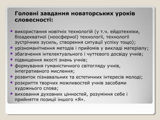 Головні завдання новаторських уроків
    словесності:

 використання новітніх технологій (у т.ч. ейдотехніки,
  біоадекватної (ноосферної) технології, технології
  зустрічних зусиль, створення ситуації успіху тощо);
 урізноманітнення методів і прийомів у викладі матеріалу;
 збагачення інтелектуального і чуттєвого досвіду учнів;
 підвищення якості знань учнів;
 формування гуманістичного світогляду учнів,
  інтегративного мислення;
 розвиток пізнавальних та естетичних інтересів молоді;
 розкриття творчих можливостей учнів засобами
  художнього слова;
 виховання духовних цінностей, розуміння себе і
  прийняття позиції іншого «Я».
 