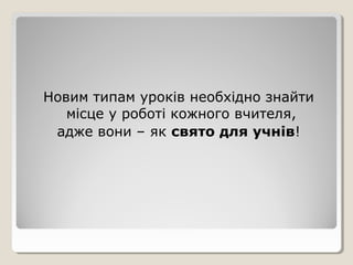 Новим типам уроків необхідно знайти
   місце у роботі кожного вчителя,
 адже вони – як свято для учнів!
 