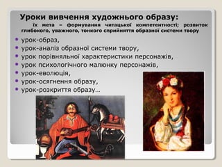 Уроки вивчення художнього образу:
     їх мета – формування читацької компетентності; розвиток
 глибокого, уважного, тонкого сприйняття образної системи твору
 урок-образ,
 урок-аналіз образної системи твору,
 урок порівняльної характеристики персонажів,
 урок психологічного малюнку персонажів,
 урок-еволюція,
 урок-осягнення образу,
 урок-розкриття образу…
 