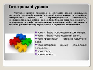 Інтегровані уроки:
    Майбутнє школи пов’язане із синтезом різних навчальних
дисциплін, передусім предметів гуманітарного циклу, та розробкою
інтегрованих    курсів,    які   характеризуються     системністю,
комплексністю, цілісністю і гармонією. Кінцева мета таких занять –
формування в учнів інтегративного мислення, тобто мислення з
високим рівнем синтезу вербального й образного компонентів



                     урок – літературно-музична композиція,
                     урок – літературно-музичний салон,
                     урок-презентація     історико-культурної
                     доби,
                     урок-інтеграція   різних     навчальних
                     дисциплін,
                     урок краси,
                     урок-концерт…
 