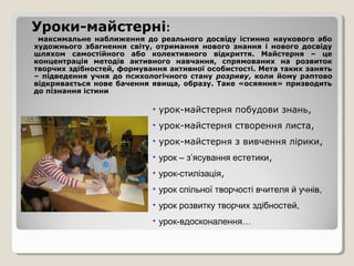 Уроки-майстерні:
 максимальне наближення до реального досвіду істинно наукового або
художнього збагнення світу, отримання нового знання і нового досвіду
шляхом самостійного або колективного відкриття. Майстерня – це
концентрація методів активного навчання, спрямованих на розвиток
творчих здібностей, формування активної особистості. Мета таких занять
– підведення учня до психологічного стану розриву, коли йому раптово
відкривається нове бачення явища, образу. Таке «осяяння» призводить
до пізнання істини

                           • урок-майстерня побудови знань,
                           • урок-майстерня створення листа,
                           • урок-майстерня з вивчення лірики,
                           • урок – з’ясування естетики,
                           • урок-стилізація,
                           • урок спільної творчості вчителя й учнів,
                           • урок розвитку творчих здібностей,
                           • урок-вдосконалення…
 