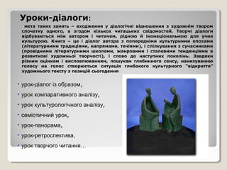 Уроки-діалоги:
  мета таких занять – входження у діалогічні відношення з художнім твором
 спочатку одного, а згодом кількох читацьких свідомостей. Творчі діалоги
 відбуваються між автором і читачем, рідною й інонаціональною для учня
 культурою. Книга – це і діалог автора з попередніми культурними епохами
 (літературними традиціями, напрямами, течіями), і спілкування з сучасниками
 (провідними літературними школами, жанровими і сталевими тенденціями в
 розвиткові художньої творчості), і слово до наступних поколінь. Завдяки
 різним оцінкам і висловлюванням, пошукам глибинного сенсу, нанизуванню
 голосу на голос створюється ситуація глибокого культурного “відкриття”
 художнього тексту з позицій сьогодення


• урок-діалог із образом,
• урок компаративного аналізу,
• урок культурологічного аналізу,
• семіотичний урок,
• урок-панорама,
• урок-ретроспектива,
• урок творчого читання…
 