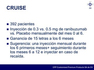 CRUISE


   392 pacientes
   Inyección de 0.3 vs. 0.5 mg de ranibuzumab
    vs. Placebo mensualmente del mes 0 al 6.
   Ganancia de 15 letras a los 6 meses
   Sugerencia: una inyección mensual durante
    los 6 primeros meses+ seguimiento durante
    los meses 6 a 12 e inyectar en caso de
    recaída.

                           CPP Customized Premium Products SA de CV
 