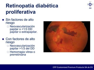 Retinopatia diabética
    proliferativa
   Sin factores de alto
    riesgo
       Neovascularización
        papilar o <1/3 DD
        papilar o extrapapilar.

   Con factores de alto
    riesgo
     Neovascularización
      papilar >1/3 del DD
     Hemorragia vitrea o
      prerretiniana



                                  CPP Customized Premium Products SA de CV
 