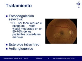 Tratamiento

         Fotocoagulación
          selectiva:
            El      ser focal reduce el
                riesgo de rdida
                visual moderada en un
                50-70% de los
                pacientes con edema
                macular

         Esteroide intravítreo
         Antiangiogénico

Cervera Taulet E, Utilidad de los   rmacos   nicos en la   a   tica. Av Diabetol. 2008; 24(1): 21-26
 