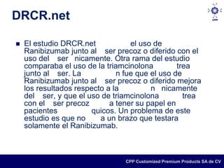 DRCR.net

   El estudio DRCR.net            el uso de
    Ranibizumab junto al ser precoz o diferido con el
    uso del ser nicamente. Otra rama del estudio
    comparaba el uso de la triamcinolona         trea
    junto al ser. La           n fue que el uso de
    Ranibizumab junto al ser precoz o diferido mejora
    los resultados respecto a la         n nicamente
    del ser, y que el uso de triamcinolona         trea
    con el ser precoz        a tener su papel en
    pacientes           quicos. Un problema de este
    estudio es que no     a un brazo que testara
    solamente el Ranibizumab.



                                 CPP Customized Premium Products SA de CV
 