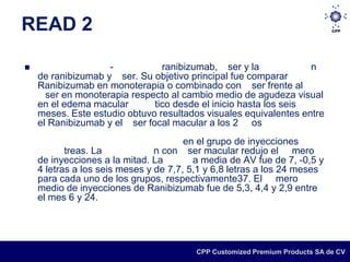 READ 2

                   -           ranibizumab, ser y la             n
    de ranibizumab y ser. Su objetivo principal fue comparar
    Ranibizumab en monoterapia o combinado con ser frente al
      ser en monoterapia respecto al cambio medio de agudeza visual
    en el edema macular       tico desde el inicio hasta los seis
    meses. Este estudio obtuvo resultados visuales equivalentes entre
    el Ranibizumab y el ser focal macular a los 2 os
                                       en el grupo de inyecciones
           treas. La            n con ser macular redujo el mero
    de inyecciones a la mitad. La        a media de AV fue de 7, -0,5 y
    4 letras a los seis meses y de 7,7, 5,1 y 6,8 letras a los 24 meses
    para cada uno de los grupos, respectivamente37. El mero
    medio de inyecciones de Ranibizumab fue de 5,3, 4,4 y 2,9 entre
    el mes 6 y 24.




                                         CPP Customized Premium Products SA de CV
 