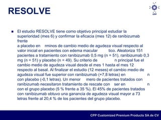 RESOLVE

   El estudio RESOLVE tiene como objetivo principal estudiar la
    superioridad (mes 6) y confirmar la eficacia (mes 12) de ranibizumab
    frente
    a placebo en rminos de cambio medio de agudeza visual respecto al
    valor inicial en pacientes con edema macular         tico. Aleatoriza 151
    pacientes a tratamiento con ranibizumab 0,5 mg (n = 51), ranibizumab 0,3
    mg (n = 51) y placebo (n = 49). Su criterio de            n principal fue el
    cambio medio de agudeza visual desde el mes 1 hasta el mes 12
    respecto al basal. Al finalizar el estudio (12 meses) el cambio medio de
    agudeza visual fue superior con ranibizumab (+7,8 letras) en                 n
    con placebo (-0,1 letras). Un menor mero de pacientes tratados con
    ranibizumab necesitaron tratamiento de rescate con ser en                    n
    con el grupo placebo (5 % frente a 35 %). El 45% de pacientes tratados
    con ranibizumab obtuvo una ganancia de agudeza visual mayor a 73
    letras frente al 20,4 % de los pacientes del grupo placebo.



                                               CPP Customized Premium Products SA de CV
 