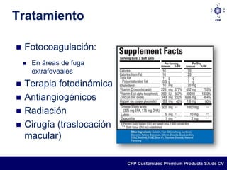 Tratamiento

   Fotocoagulación:
       En áreas de fuga
        extrafoveales
   Terapia fotodinámica
   Antiangiogénicos
   Radiación
   Cirugía (traslocación
    macular)

                            CPP Customized Premium Products SA de CV
 