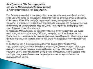 Αν έζηςαν οι Πόε δτςστφιςμένοι,
και αν οι Μπψνσλαίπ εζήςανε νεκποί,
η Αθαναςία σοτρ είναι φαπιςμένη.

΢ση δεύσεπη ςσπουή ο ποιησήρ κάνει μια πιο ςύνσομη αναυοπά ςσοτρ
ένδοξοτρ ποιησέρ κι αυιεπώνει πεπιςςόσεποτρ ςσίφοτρ ςσοτρ άδοξοτρ.
Ο Ένσγκαπ Άλαν Πόε τπήπξε ςημανσικόσασορ ςτγγπαυέαρ και
ποιησήρ, ο οποίορ είφε ςση ζψή σοτ πολλέρ οικονομικέρ δτςκολίερ, ενώ
ο θάνασορ ςε νεαπή ηλικία σηρ ςτζύγοτ -και ππώσηρ ξαδέπυηρ σοτ-
σον οδήγηςε ςσον αλκοολιςμό.
Ο Κάπολορ Μπψνσλαίπ, αν και ςσην ποπεία αναγνψπίςσηκε ψρ έναρ
από σοτρ ςημανσικόσεποτρ Γάλλοτρ ποιησέρ, κασά ση διάπκεια σηρ
ζψήρ σοτ ανσιμεσώπιςε ένσονα οικονομικά πποβλήμασα, εξαπσήςειρ και
υτςικά ση δπιμεία κπισική για σο σολμηπό πεπιεφόμενο σψν ποιημάσψν
σοτ.
Η δτςστφία και η αδτναμία βίψςηρ σηρ ζψήρ ςσην πληπόσησά
σηρ, φαπακσηπίζοτν σοτρ ένδοξοτρ ποιησέρ (εζήςανε νεκποί: οξύμψπο
ςφήμα), οι οποίοι πάνσψρ ανσαμείβονσαι με σην αθαναςία. Σο όνομά
σοτρ θα μείνει για πάνσα ςση μνήμη σψν ανθπώπψν, καθώρ μέςα από
σο έπγο σοτρ κασόπθψςαν να ςτγκινήςοτν και να εμπνεύςοτν σο
αναγνψςσικό κοινό.
 