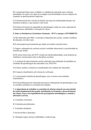 B) A preparação básica para o trabalho e a cidadania do educando, para continuar
aprendendo, de modo a ser capaz de se adaptar com flexibilidade a novas condições de
ocupação ou aperfeiçoamento superiores.

C) O fortalecimento dos vínculos de família, dos laços de solidariedade humana e de
tolerância recíproca e, que assenta a vida social.

D) O desenvolvimento da capacidade de aprendizagem, tendo em vista a aquisição de
conhecimentos, habilidades e formação de valores.

5. Sobre os Parâmetros Curriculares Nacionais – PCN’s, marque o INCORRETO:

A) São elaborados pelo MEC e colocados à disposição das escolas, visando à melhoria
da educação, em todo o país.

B) É uma proposta governamental que impõe um modelo curricular único.

C) Sugere a adequação do currículo escolar à realidade educacional e a peculiaridade da
clientela que atende.

D) Os temas transversais dos PCN’s tratam da interdisciplinaridade, como proposta de
estabelecer comunicações entre as disciplinas escolares.

6. A avaliação do aproveitamento escolar, praticada como atribuição de qualidade aos
resultados da aprendizagem dos educandos visa, EXCETO:

A) Coletar, analisar e sintetizar as manifestações das condutas dos educandos.

B) O aspecto classificatório sob a forma de verificação.

C) A reorientação imediata da aprendizagem, caso se mostre com resultados
insatisfatórios.

D) O encaminhamento dos educandos para passos subsequentes da aprendizagem, caso
se considere satisfatório os resultados da avaliação.

7. A importância de trabalhar os conteúdos de ciências naturais nos anos iniciais
do ensino fundamental têm grande contribuição na formação e desenvolvimento
dos alunos. Faça a correspondência dos pressupostos metodológicos e assinale a
alternativa correta.

A. Conteúdos conceituais.

B. Conteúdos procedimentais.

C. Conteúdos atitudinais.

I. Envolvem fatos e princípios.

II. Abrangem regras, técnicas, habilidades e modo de agir.
 