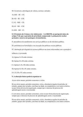 III. Envolvem a abordagem de valores, normas e atitudes.

A) AIII – BI – CII.

B) AII – BI – CIII.

C) AI – BIII – CII.

D) AI – BII – CIII.

E) AIII – BII – CI.

8. O Estatuto da Criança e do Adolescente – Lei 8069/90, no parágrafo único do
artigo 4º diz que a garantia de prioridade compreende I. primazia de receber
proteção e socorro em quaisquer circunstâncias.

II. precedência de atendimento nos serviços públicos ou de relevância pública.

III. preferência na formulação e na execução das políticas sociais públicas.

IV. destinação privilegiada de recursos públicos nas áreas relacionadas com a proteção à

infância e à juventude.

A) Apenas I e II estão corretas.

B) Apenas II e III estão corretas.

C) Apenas I, II e III estão corretas.

D) Apenas II, III e IV estão corretas.

E) I, II, III e IV estão corretas

9. A educação básica poderá organizar-se

A) em séries anuais, períodos semestrais e ciclos.

B) em séries anuais, períodos semestrais, ciclos, alternância regular de períodos de
estudos, grupos não seriados, com base na idade, na competência e em outros critérios,
ou por forma diversa de organização, sempre que o interesse do processo de
aprendizagem assim o recomendar.

C) em séries anuais, períodos semestrais, ciclos ou por forma diversa de organização,
sempre que o interesse do processo de aprendizagem assim o recomendar.

D) em séries anuais, períodos semestrais, ciclos, alternância regular de períodos de
estudos, grupos não seriados, com base na idade, na competência e em outros critérios.
 