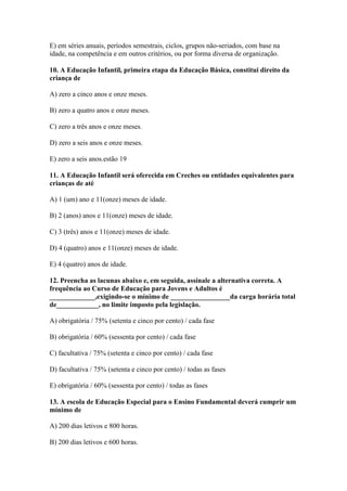 E) em séries anuais, períodos semestrais, ciclos, grupos não-seriados, com base na
idade, na competência e em outros critérios, ou por forma diversa de organização.

10. A Educação Infantil, primeira etapa da Educação Básica, constitui direito da
criança de

A) zero a cinco anos e onze meses.

B) zero a quatro anos e onze meses.

C) zero a três anos e onze meses.

D) zero a seis anos e onze meses.

E) zero a seis anos.estão 19

11. A Educação Infantil será oferecida em Creches ou entidades equivalentes para
crianças de até

A) 1 (um) ano e 11(onze) meses de idade.

B) 2 (anos) anos e 11(onze) meses de idade.

C) 3 (três) anos e 11(onze) meses de idade.

D) 4 (quatro) anos e 11(onze) meses de idade.

E) 4 (quatro) anos de idade.

12. Preencha as lacunas abaixo e, em seguida, assinale a alternativa correta. A
frequência ao Curso de Educação para Jovens e Adultos é
_____________,exigindo-se o mínimo de _________________da carga horária total
de____________, no limite imposto pela legislação.

A) obrigatória / 75% (setenta e cinco por cento) / cada fase

B) obrigatória / 60% (sessenta por cento) / cada fase

C) facultativa / 75% (setenta e cinco por cento) / cada fase

D) facultativa / 75% (setenta e cinco por cento) / todas as fases

E) obrigatória / 60% (sessenta por cento) / todas as fases

13. A escola de Educação Especial para o Ensino Fundamental deverá cumprir um
mínimo de

A) 200 dias letivos e 800 horas.

B) 200 dias letivos e 600 horas.
 