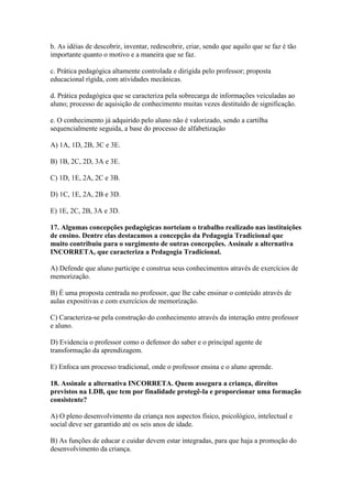 b. As idéias de descobrir, inventar, redescobrir, criar, sendo que aquilo que se faz é tão
importante quanto o motivo e a maneira que se faz.

c. Prática pedagógica altamente controlada e dirigida pelo professor; proposta
educacional rígida, com atividades mecânicas.

d. Prática pedagógica que se caracteriza pela sobrecarga de informações veiculadas ao
aluno; processo de aquisição de conhecimento muitas vezes destituído de significação.

e. O conhecimento já adquirido pelo aluno não é valorizado, sendo a cartilha
sequencialmente seguida, a base do processo de alfabetização

A) 1A, 1D, 2B, 3C e 3E.

B) 1B, 2C, 2D, 3A e 3E.

C) 1D, 1E, 2A, 2C e 3B.

D) 1C, 1E, 2A, 2B e 3D.

E) 1E, 2C, 2B, 3A e 3D.

17. Algumas concepções pedagógicas norteiam o trabalho realizado nas instituições
de ensino. Dentre elas destacamos a concepção da Pedagogia Tradicional que
muito contribuiu para o surgimento de outras concepções. Assinale a alternativa
INCORRETA, que caracteriza a Pedagogia Tradicional.

A) Defende que aluno participe e construa seus conhecimentos através de exercícios de
memorização.

B) É uma proposta centrada no professor, que lhe cabe ensinar o conteúdo através de
aulas expositivas e com exercícios de memorização.

C) Caracteriza-se pela construção do conhecimento através da interação entre professor
e aluno.

D) Evidencia o professor como o defensor do saber e o principal agente de
transformação da aprendizagem.

E) Enfoca um processo tradicional, onde o professor ensina e o aluno aprende.

18. Assinale a alternativa INCORRETA. Quem assegura a criança, direitos
previstos na LDB, que tem por finalidade protegê-la e proporcionar uma formação
consistente?

A) O pleno desenvolvimento da criança nos aspectos físico, psicológico, intelectual e
social deve ser garantido até os seis anos de idade.

B) As funções de educar e cuidar devem estar integradas, para que haja a promoção do
desenvolvimento da criança.
 