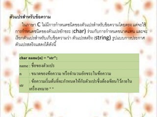 ตัวแปรสาหรั บข้ อความ
        ในภาษา C ไม่มีการกาหนดชนิดของตัวแปรสาหรับข้ อความโดยตรง แต่จะใช้
   การกาหนดชนิดของตัวแปรอักขระ (char) ร่วมกับการกาหนดขนาดแทน และจะ
   เรี ยกตัวแปรสาหรับเก็บข้ อความว่า ตัวแปรสตริง (string) รูปแบบการประกาศ
   ตัวแปรสตริงแสดงได้ ดงนี ้
                         ั

     char name[n] = "str";
     name : ชื่อของตัวแปร
     n : ขนาดของข้อความ หรื อจานวนอักขระในข้อความ
                                          ั
          : ข้อความเริ่ มต้นที่จะกาหนดให้กบตัวแปรซึ่ งต้องเขียนไว้ภายใน
     str
          เครื่ องหมาย " "
 
