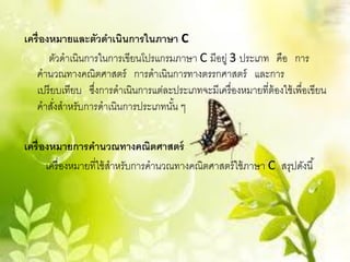 เครื่ องหมายและตัวดาเนินการในภาษา C
        ตัวดาเนินการในการเขียนโปรแกรมภาษา C มีอยู่ 3 ประเภท คือ การ
   คานวณทางคณิตศาสตร์ การดาเนินการทางตรรกศาสตร์ และการ
   เปรี ยบเทียบ ซึงการดาเนินการแต่ละประเภทจะมีเครื่ องหมายที่ต้องใช้ เพื่อเขียน
                   ่
   คาสังสาหรับการดาเนินการประเภทนัน ๆ
         ่                           ้

เครื่ องหมายการคานวณทางคณิตศาสตร์
       เครื่ องหมายที่ใช้ สาหรับการคานวณทางคณิตศาสตร์ ใช้ ภาษา C สรุปดังนี ้
 