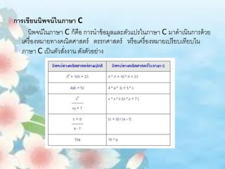 การเขียนนิพจน์ ในภาษา C
     นิพจน์ในภาษา C ก็คือ การนาข้ อมูลและตัวแปรในภาษา C มาดาเนินการด้ วย
  เครื่ องหมายทางคณิตศาสตร์ ตรรกศาสตร์ หรื อเครื่ องหมายเปรี ยบเทียบใน
  ภาษา C เป็ นตัวสังงาน ดังตัวอย่าง
                   ่
 