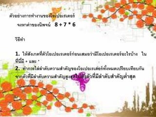 ตัวอย่ างการทางานของโอเปอเรเตอร์
    จงหาค่ าของนิพจน์ 8 + 7 * 6

  วิธีทา

  1. ให้ สังเกตที่ตัวโอเปอเรเตอร์ ก่อนเสมอว่ ามีโอเปอเรเตอร์ อะไรบ้ าง ใน
  ที่นีมี + และ *
       ้
  2. ทาการไล่ ลาดับความสาคัญของโอเปอเรเตอร์ ทังหมดเปรี ยบเทียบกัน
                                                    ้
  จากตัวที่มีลาดับความสาคัญสูงสุดไปยังตัวที่มีลาดับสาคัญต่าสุด
 