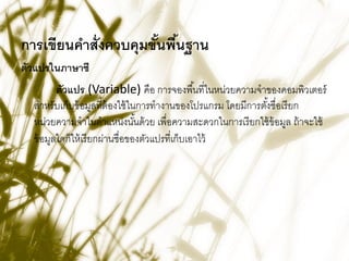 การเขียนคาสั่งควบคุมขันพืนฐาน
                      ้ ้
ตัวแปรในภาษาซี
         ตัวแปร (Variable) คือ การจองพื ้นที่ในหน่วยความจาของคอมพิวเตอร์
  สาหรับเก็บข้ อมูลที่ต้องใช้ ในการทางานของโปรแกรม โดยมีการตังชื่อเรี ยก
                                                             ้
  หน่วยความจาในตาแหน่งนันด้ วย เพื่อความสะดวกในการเรี ยกใช้ ข้อมูล ถ้ าจะใช้
                                 ้
  ข้ อมูลใดก็ให้ เรี ยกผ่านชื่อของตัวแปรที่เก็บเอาไว้
 