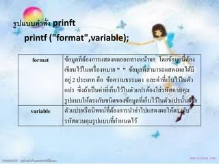 รูปแบบคาสั่ง prinft
   printf ("format",variable);

     format     ข้อมูลที่ตองการแสดงผลออกทางหน้าจอ โดยข้อมูลนี้ตอง
                          ้                                             ้
                เขียนไว้ในเครื่ องหมาย " " ข้อมูลที่สามารถแสดงผลได้มี
                อยู่ 2 ประเภท คือ ข้อความธรรมดา และค่าที่เก็บไว้ในตัว
                แปร ซึ่ งถ้าเป็ นค่าที่เก็บไว้ในตัวแปรต้องใส่ รหัสควบคุม
                รู ปแบบให้ตรงกับชนิดของข้อมูลที่เก็บไว้ในตัวแปรนั้นด้วย
     variable   ตัวแปรหรื อนิพจน์ที่ตองการนาค่าไปแสดงผลให้ตรงกับ
                                          ้
                รหัสควบคุมรู ปแบบที่กาหนดไว้
 